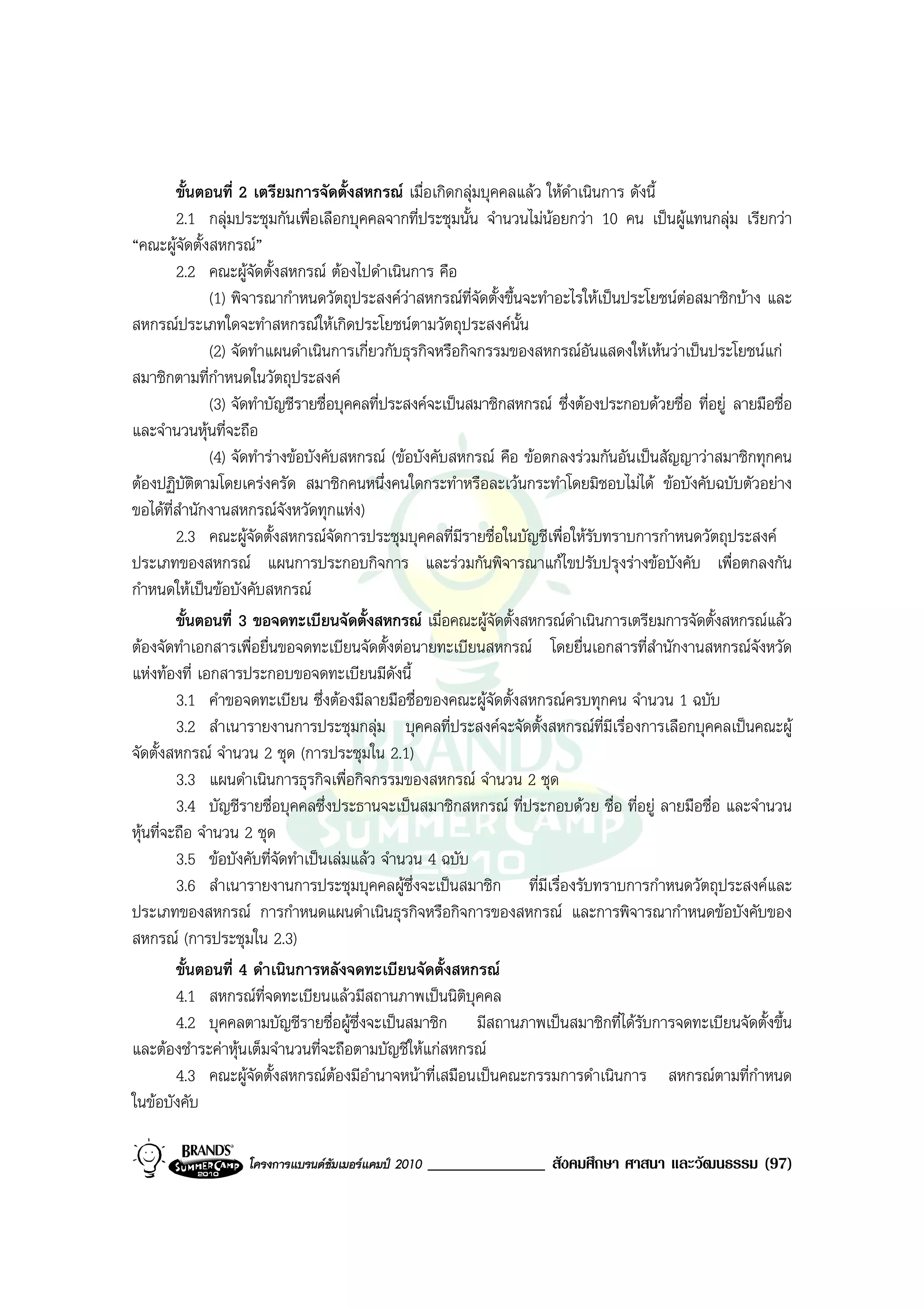 ขั้นตอนที่ 2 เตรียมการจัดตั้งสหกรณ เมื่อเกิดกลุมบุคคลแลว ใหดําเนินการ ดังนี้
         2.1 กลุมประชุมกันเพื่อเลือกบุคคลจากที่ประชุมนั้น จํานวนไมนอยกวา 10 คน เปนผูแทนกลุม เรียกวา
“คณะผูจัดตั้งสหกรณ”
         2.2 คณะผูจัดตั้งสหกรณ ตองไปดําเนินการ คือ
               (1) พิจารณากําหนดวัตถุประสงควาสหกรณที่จัดตั้งขึ้นจะทําอะไรใหเปนประโยชนตอสมาชิกบาง และ
สหกรณประเภทใดจะทําสหกรณใหเกิดประโยชนตามวัตถุประสงคนั้น
               (2) จัดทําแผนดําเนินการเกี่ยวกับธุรกิจหรือกิจกรรมของสหกรณอันแสดงใหเหนวาเปนประโยชนแก
สมาชิกตามที่กําหนดในวัตถุประสงค
               (3) จัดทําบัญชีรายชื่อบุคคลที่ประสงคจะเปนสมาชิกสหกรณ ซึ่งตองประกอบดวยชื่อ ที่อยู ลายมือชื่อ
และจํานวนหุนที่จะถือ
               (4) จัดทํารางขอบังคับสหกรณ (ขอบังคับสหกรณ คือ ขอตกลงรวมกันอันเปนสัญญาวาสมาชิกทุกคน
ตองปฏิบัติตามโดยเครงครัด สมาชิกคนหนึ่งคนใดกระทําหรือละเวนกระทําโดยมิชอบไมได ขอบังคับฉบับตัวอยาง
ขอไดที่สํานักงานสหกรณจังหวัดทุกแหง)
         2.3 คณะผูจัดตั้งสหกรณจดการประชุมบุคคลที่มีรายชื่อในบัญชีเพื่อใหรับทราบการกําหนดวัตถุประสงค
                                     ั
ประเภทของสหกรณ แผนการประกอบกิจการ และรวมกันพิจารณาแกไขปรับปรุงรางขอบังคับ เพื่อตกลงกัน
กําหนดใหเปนขอบังคับสหกรณ
         ขั้นตอนที่ 3 ขอจดทะเบียนจัดตั้งสหกรณ เมื่อคณะผูจัดตั้งสหกรณดําเนินการเตรียมการจัดตั้งสหกรณแลว
ตองจัดทําเอกสารเพื่อยื่นขอจดทะเบียนจัดตั้งตอนายทะเบียนสหกรณ โดยยื่นเอกสารที่สํานักงานสหกรณจังหวัด
แหงทองที่ เอกสารประกอบขอจดทะเบียนมีดงนี้     ั
         3.1 คําขอจดทะเบียน ซึ่งตองมีลายมือชื่อของคณะผูจัดตั้งสหกรณครบทุกคน จํานวน 1 ฉบับ
         3.2 สําเนารายงานการประชุมกลุม บุคคลที่ประสงคจะจัดตั้งสหกรณที่มเรื่องการเลือกบุคคลเปนคณะผู
                                                                                  ี
จัดตั้งสหกรณ จํานวน 2 ชุด (การประชุมใน 2.1)
         3.3 แผนดําเนินการธุรกิจเพื่อกิจกรรมของสหกรณ จํานวน 2 ชุด
         3.4 บัญชีรายชื่อบุคคลซึ่งประธานจะเปนสมาชิกสหกรณ ที่ประกอบดวย ชื่อ ที่อยู ลายมือชื่อ และจํานวน
หุนที่จะถือ จํานวน 2 ชุด
         3.5 ขอบังคับที่จัดทําเปนเลมแลว จํานวน 4 ฉบับ
         3.6 สําเนารายงานการประชุมบุคคลผูซึ่งจะเปนสมาชิก ที่มีเรื่องรับทราบการกําหนดวัตถุประสงคและ
ประเภทของสหกรณ การกําหนดแผนดําเนินธุรกิจหรือกิจการของสหกรณ และการพิจารณากําหนดขอบังคับของ
สหกรณ (การประชุมใน 2.3)
         ขั้นตอนที่ 4 ดําเนินการหลังจดทะเบียนจัดตั้งสหกรณ
         4.1 สหกรณที่จดทะเบียนแลวมีสถานภาพเปนนิติบุคคล
         4.2 บุคคลตามบัญชีรายชื่อผูซึ่งจะเปนสมาชิก มีสถานภาพเปนสมาชิกที่ไดรบการจดทะเบียนจัดตั้งขึ้น
                                                                                      ั
และตองชําระคาหุนเต็มจํานวนที่จะถือตามบัญชีใหแกสหกรณ
         4.3 คณะผูจัดตั้งสหกรณตองมีอํานาจหนาที่เสมือนเปนคณะกรรมการดําเนินการ สหกรณตามที่กําหนด
                                       
ในขอบังคับ

                   โครงการแบรนดซัมเมอรแคมป 2010   ______________ สังคมศึกษา ศาสนา และวัฒนธรรม (97)
 