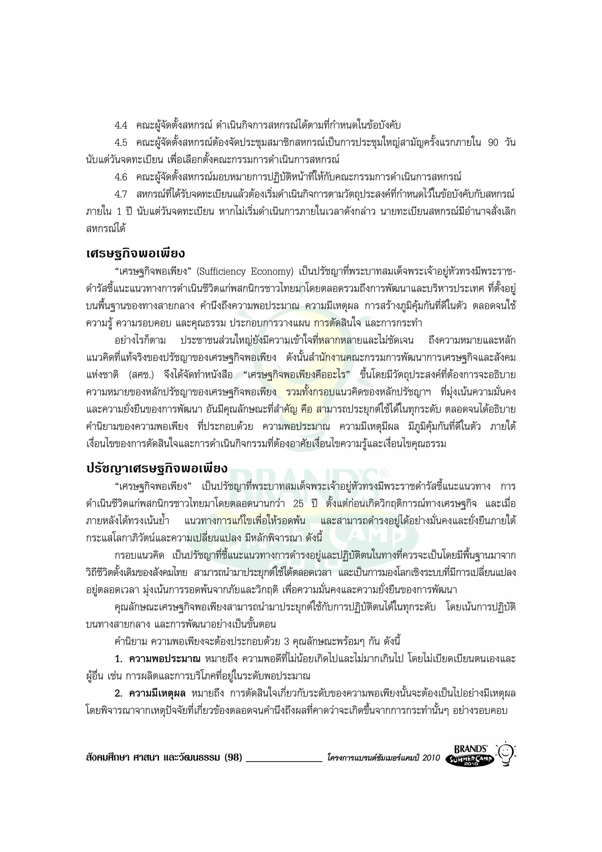 4.4 คณะผูจัดตั้งสหกรณ ดําเนินกิจการสหกรณไดตามที่กําหนดในขอบังคับ
       4.5 คณะผูจัดตั้งสหกรณตองจัดประชุมสมาชิกสหกรณเปนการประชุมใหญสามัญครั้งแรกภายใน 90 วัน
นับแตวันจดทะเบียน เพื่อเลือกตั้งคณะกรรมการดําเนินการสหกรณ
        4.6 คณะผูจัดตั้งสหกรณมอบหมายการปฏิบัตหนาที่ใหกับคณะกรรมการดําเนินการสหกรณ
                                                     ิ
        4.7 สหกรณที่ไดรับจดทะเบียนแลวตองเริ่มดําเนินกิจการตามวัตถุประสงคที่กําหนดไวในขอบังคับกับสหกรณ
ภายใน 1 ป นับแตวันจดทะเบียน หากไมเริ่มดําเนินการภายในเวลาดังกลาว นายทะเบียนสหกรณมีอํานาจสั่งเลิก
สหกรณได
เศรษฐกิจพอเพียง
         “เศรษฐกิจพอเพียง” (Sufficiency Economy) เปนปรัชญาที่พระบาทสมเด็จพระเจาอยูหัวทรงมีพระราช-
ดํารัสชี้แนะแนวทางการดําเนินชีวตแกพสกนิกรชาวไทยมาโดยตลอดรวมถึงการพัฒนาและบริหารประเทศ ที่ต้งอยู
                               ิ                                                                 ั
บนพื้นฐานของทางสายกลาง คํานึงถึงความพอประมาณ ความมีเหตุผล การสรางภูมคุมกันที่ดีในตัว ตลอดจนใช
                                                                                ิ
ความรู ความรอบคอบ และคุณธรรม ประกอบการวางแผน การตัดสินใจ และการกระทํา
         อยางไรก็ตาม ประชาชนสวนใหญยังมีความเขาใจที่หลากหลายและไมชัดเจน ถึงความหมายและหลัก
แนวคิดที่แทจริงของปรัชญาของเศรษฐกิจพอเพียง ดังนั้นสํานักงานคณะกรรมการพัฒนาการเศรษฐกิจและสังคม
แหงชาติ (สศช.) จึงไดจัดทําหนังสือ “เศรษฐกิจพอเพียงคืออะไร” ขึ้นโดยมีวัตถุประสงคที่ตองการจะอธิบาย
ความหมายของหลักปรัชญาของเศรษฐกิจพอเพียง รวมทั้งกรอบแนวคิดของหลักปรัชญาฯ ที่มุงเนนความมั่นคง
และความยั่งยืนของการพัฒนา อันมีคุณลักษณะที่สําคัญ คือ สามารถประยุกตใชไดในทุกระดับ ตลอดจนไดอธิบาย
คํานิยามของความพอเพียง ที่ประกอบดวย ความพอประมาณ ความมีเหตุมีผล มีภูมิคุมกันที่ดีในตัว ภายใต
เงื่อนไขของการตัดสินใจและการดําเนินกิจกรรมที่ตองอาศัยเงื่อนไขความรูและเงื่อนไขคุณธรรม
ปรัชญาเศรษฐกิจพอเพียง
          “เศรษฐกิจพอเพียง” เปนปรัชญาที่พระบาทสมเด็จพระเจาอยูหัวทรงมีพระราชดํารัสชี้แนะแนวทาง การ
ดําเนินชีวิตแกพสกนิกรชาวไทยมาโดยตลอดนานกวา 25 ป ตั้งแตกอนเกิดวิกฤติการณทางเศรษฐกิจ และเมื่อ
                                                                  
ภายหลังไดทรงเนนย้ํา แนวทางการแกไขเพื่อใหรอดพน และสามารถดํารงอยูไดอยางมั่นคงและยั่งยืนภายใต
กระแสโลกาภิวัตนและความเปลี่ยนแปลง มีหลักพิจารณา ดังนี้
          กรอบแนวคิด เปนปรัชญาที่ชี้แนะแนวทางการดํารงอยูและปฏิบัติตนในทางที่ควรจะเปนโดยมีพื้นฐานมาจาก
วิถีชีวิตดั้งเดิมของสังคมไทย สามารถนํามาประยุกตใชไดตลอดเวลา และเปนการมองโลกเชิงระบบที่มการเปลี่ยนแปลง
                                                                                           ี
อยูตลอดเวลา มุงเนนการรอดพนจากภัยและวิกฤติ เพื่อความมั่นคงและความยั่งยืนของการพัฒนา
          คุณลักษณะเศรษฐกิจพอเพียงสามารถนํามาประยุกตใชกับการปฏิบัตตนไดในทุกระดับ โดยเนนการปฏิบัติ
                                                                        ิ
บนทางสายกลาง และการพัฒนาอยางเปนขั้นตอน
          คํานิยาม ความพอเพียงจะตองประกอบดวย 3 คุณลักษณะพรอมๆ กัน ดังนี้
          1. ความพอประมาณ หมายถึง ความพอดีที่ไมนอยเกิดไปและไมมากเกินไป โดยไมเบียดเบียนตนเองและ
ผูอื่น เชน การผลิตและการบริโภคที่อยูในระดับพอประมาณ
          2. ความมีเหตุผล หมายถึง การตัดสินใจเกี่ยวกับระดับของความพอเพียงนั้นจะตองเปนไปอยางมีเหตุผล
โดยพิจารณาจากเหตุปจจัยที่เกี่ยวของตลอดจนคํานึงถึงผลที่คาดวาจะเกิดขึ้นจากการกระทํานั้นๆ อยางรอบคอบ


สังคมศึกษา ศาสนา และวัฒนธรรม (98) ______________             โครงการแบรนดซัมเมอรแคมป 2010
 