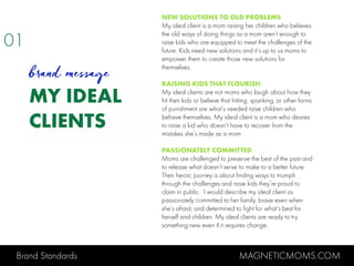 Brand Standards MAGNETICMOMS.COM
MY IDEAL
CLIENTS
NEW SOLUTIONS TO OLD PROBLEMS
My ideal client is a mom raising her children who believes
the old ways of doing things as a mom aren’t enough to
raise kids who are equipped to meet the challenges of the
future. Kids need new solutions and it’s up to us moms to
empower them to create those new solutions for
themselves.
RAISING KIDS THAT FLOURISH
My ideal clients are not moms who laugh about how they
hit their kids or believe that hitting, spanking, or other forms
of punishment are what’s needed raise children who
behave themselves. My ideal client is a mom who desires
to raise a kid who doesn’t have to recover from the
mistakes she’s made as a mom
PASSIONATELY COMMITTED
Moms are challenged to preserve the best of the past and
to release what doesn’t serve to make to a better future.
Their heroic journey is about finding ways to triumph
through the challenges and raise kids they’re proud to
claim in public. I would describe my ideal client as
passionately committed to her family, brave even when
she’s afraid, and determined to fight for what’s best for
herself and children. My ideal clients are ready to try
something new even if it requires change.
01
brand message
 