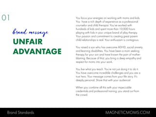 Brand Standards MAGNETICMOMS.COM
UNFAIR
ADVANTAGE
You focus your energies on working with moms and kids.
You have a rich depth of experience as a professional
counselor and child therapist. You’ve worked with
hundreds of kids and spent more than 10,000 hours
playing with kids in your unique brand of play therapy.
Your passion and commitment to creating great parent-
child relationships is real. Your enthusiasm is contagious.
You raised a son who has overcome ADHD, social anxiety
and learning disabilities. You have been a mom seeking
therapy for your son and have known the pain of mother-
blaming. Because of that, you bring a deep empathy and
respect for moms into your work.
You live what you teach. You’re not just doing it to do it.
You have overcome incredible challenges and you are a
true hero. Your message comes from your life story. It’s
deeply personal. Share that with your audience!
When you combine all this with your impeccable
credentials and professional training, you stand out from
the crowd.
01
brand message
 