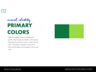 Brand Standards MAGNETICMOMS.COM
PRIMARY
COLORS
visual identity
Green for calming, harmony, healing and
growth. Green inspires possibilities. The majority
of people choose blue or green as their favorite
colors. The darker cool green is the primary
color and the lighter, warmer green is the accent
color.
02
 