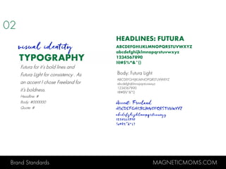 Brand Standards MAGNETICMOMS.COM
TYPOGRAPHY
HEADLINES: FUTURA
ABCDEFGHIJKLMNOPQRSTUVWXYZ
abcdefghijklmnopqrstuvwxyz
1234567890
!@#$%^&*()
visual identity
Body: Futura Light
ABCDEFGHIJKLMNOPQRSTUVWXYZ
abcdefghijklmnopqrstuvwxyz
1234567890
!@#$%^&*()
Accent: Freeland
ABCDEFGHIJKLMNOPQRSTUVWXYZ
abcdefghijklmnopqrstuvwxyz
1234567890
!@#$%^&*()
Futura for it’s bold lines and
Futura Light for consistency . As
an accent I chose Freeland for
it’s boldness.
Headline: #
Body: #000000
Quote: #
02
 