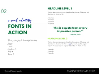 Brand Standards MAGNETICMOMS.COM
FONTS IN
ACTION
HEADLINE LEVEL 1
This is a description paragraph. It explains the purpose of the page and
describes the title to the left.
1.Example
2.Example
3.Example
4.Example
“This is a quote from a very
impressive person.”
-Important person
HEADLINE LEVEL 2
This is a description paragraph. It explains the purpose of the page and
describes the title to the left. This is a link that links to another page. It
explains the purpose of the page and describes the title to the left.
•Example
•Example
•Example
visual identity
Short paragraph that explains this
page
Colors:
Headline: #
Body: #
Quote: #
02
 