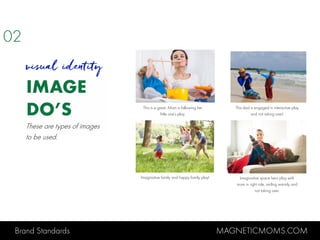 Brand Standards MAGNETICMOMS.COM
IMAGE
DO’S
visual identity
This is a great. Mom is following her
little one’s play.
This dad is engaged in interactive play
and not taking over!
Imaginative family and happy family play! Imaginative space hero play with
mom in right role, smiling warmly and
not taking over.
02
These are types of images
to be used.
 