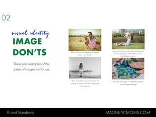 Brand Standards MAGNETICMOMS.COM
IMAGE
DON’TS
visual identity
While I love the imaginative play here the
photo is too filtered.
Lifting child or having child on back thing feels like
mom’s a jungle gym not the mentor to a hero.
Avoid baby pictures too.
Black and white photo of sad mom, not
playing, no happy kids! Don’t use pictures
showing pain.
Let’s save messy play for high level programs,
not intro level marketing!
02
These are examples of the
types of images not to use.
 