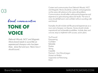 Brand Standards MAGNETICMOMS.COM
TONE OF
VOICE
03
brand communication
Content and communication from Deborah Woods, NCC
and Magnetic Moms should be, authentic and progressive,
not the same old solutions to the same old problems.
Communications should reflect solid practical expertise and
experience to give amazing value and results. The tone of
voice should feel warm and confident without sounding cold
and clinical.
Examples should include real life personal experiences as a
mom and a therapist, not theories. Stories should include
inspirational and achievable possibilities. Include clear and
concise, easy to implement with success, action plans.
You’ll sound:
Empowering
Confident
Relatable
Positive
Strong
Capable
Practical – No Clinical Jargon
Honest not Perfect
Supportive not Patronizing
Direct
Deborah Woods, NCC and Magnetic
Moms brand needs to sound like an
experienced champion who has been
there, done that and won. Here’s how it
should sound…
 