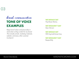 Brand Standards MAGNETICMOMS.COM
TONE OF VOICE
EXAMPLES
03
brand communication
WE WOULD SAY
Hey Brave Mama,
WE WOULDN’T SAY
Dear Ma’am:
WE WOULD SAY
With big bold brave love,
WE WOULDN’T SAY
Respectfully,
Keep brand values and personality in
mind when writing content for my brand.
This includes emails, marketing materials,
website, and every other customer
touchpoint.
 