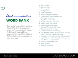 Brand Standards MAGNETICMOMS.COM
WORD BANK
• Hero’s journey
• Epic adventures
• Hunt the good.
• Don’t go it alone.
• Simple but not easy
• Nothing great ever came easy.
• It takes strength to be compassionate.
• Courage is contagious.
• Hope takes on a life of its own.
• Struggle is a chance to be brave.
• Strength comes from struggle.
• Firm boundaries protect LOVE.
• Courage is found in unlikely places.
• Walk your path with courage.
• Conflict makes the story interesting.
• Luke Skywalker had his Obi-Wan Kenobi. Bilbo had
Gandalf. And your little hero needs you.
• Understand the hero’s journey your child is called to.
• Prepare her even before she’s called to her journey.
• AKA Warrior. Champion. Victor.
• Make the world a better place.
• Heroic purpose
• Generous knowledge
03
brand communication
These are the words, phrases, and ideas
that should be built into copy, course
content, and communications to express
the Deborah Woods, NCC and
Magnetic Moms brand. Keep adding to
this list! Include words and language my
clients actually use.
 