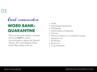 Brand Standards MAGNETICMOMS.COM
WORD BANK:
QUARANTINE
• Intake
• Psychological assessments
• Filial therapy
• Avoid long lists of diagnoses
• Clinicians
• Practice includes but is not limited to anxiety,
depression, etc.
• Mindfulness
• Acute care
• Crisis intervention
03
brand communication
These are the words, phrases, and ideas
that should NOT be used in
communications to express the Deborah
Woods, NCC and Magnetic Moms
brand. Keep adding to this list!
 