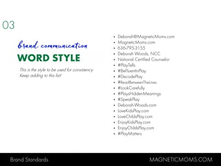 Brand Standards MAGNETICMOMS.COM
WORD STYLE
• Deborah@MagneticMoms.com
• MagneticMoms.com
• 636-795-3155
• Deborah Woods, NCC
• National Certified Counselor
• #PlayTells
• #BeFluentInPlay
• #DecodePlay
• #ReadBetweenTheLines
• #LookCarefully
• #PlaysHiddenMeanings
• #SpeakPlay
• Deborah-Woods.com
• LoveKidsPlay.com
• LoveChildsPlay.com
• EnjoyKidsPlay.com
• EnjoyChildsPlay.com
• #PlayMatters
03
brand communication
This is the style to be used for consistency.
Keep adding to this list!
 