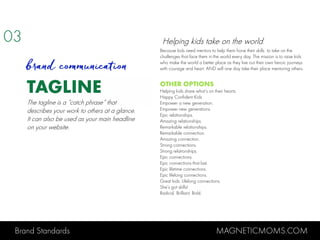Brand Standards MAGNETICMOMS.COM
TAGLINE
Because kids need mentors to help them hone their skills to take on the
challenges that face them in the world every day. The mission is to raise kids
who make the world a better place as they live out their own heroic journeys
with courage and heart. AND will one day take their place mentoring others.
OTHER OPTIONS
Helping kids share what’s on their hearts.
Happy Confident Kids
Empower a new generation.
Empower new generations.
Epic relationships.
Amazing relationships.
Remarkable relationships.
Remarkable connection.
Amazing connection.
Strong connections.
Strong relationships.
Epic connections.
Epic connections that last.
Epic lifetime connections.
Epic lifelong connections.
Great kids. Lifelong connections.
She’s got skills!
Radical. Brilliant. Bold.
03
brand communication
The tagline is a “catch phrase” that
describes your work to others at a glance.
It can also be used as your main headline
on your website.
Helping kids take on the world.
 