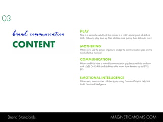 Brand Standards MAGNETICMOMS.COM
CONTENT
PLAY
Play is a seriously useful tool that comes in a child’s starter pack of skills at
birth. Kids who play, level up their abilities more quickly than kids who don’t.
MOTHERING
Moms who use the power of play to bridge the communication gap are the
most effective mentors!
COMMUNICATION
Moms and kids have a natural communication gap because kids are born
with LEVEL ONE skills and abilities while moms have leveled up to LEVEL
80.
EMOTIONAL INTELLIGENCE
Moms who tune into their children’s play using CommuniPlaytion help kids
build Emotional Intelligence.
03
brand communication
 
