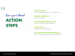 Brand Standards MAGNETICMOMS.COM
ACTION
STEPS
FREE REPORT #1
Prepare my Callan style free report from my Signature Talk.
UPDATE WEBSITE #2
Decide on new website.
SOCIAL MEDIA GRAPHICS #3
Look into using Canva for Work, paid upgrade.
EMAIL LIST #4
Develop email list and autoresponder.
GET SPEAKING ENGAGEMENTS #5
Schedule more speaking engagements like the MOPS groups.
04
live your brand
 