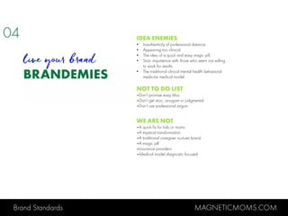 Brand Standards MAGNETICMOMS.COM
BRANDEMIES
IDEA ENEMIES
• Inauthenticity of professional distance.
• Appearing too clinical.
• The idea of a quick and easy magic pill.
• Stoic impatience with those who seem not willing
to work for results.
• The traditional clinical mental health behavioral
medicine medical model.
NOT TO DO LIST
•Don’t promise easy bliss.
•Don’t get stoic, arrogant or judgmental.
•Don’t use professional jargon.
WE ARE NOT
•A quick fix for kids or moms
•A mystical transformation
•A traditional caregiver nurturer brand
•A magic pill
•Insurance providers
•Medical model diagnostic focused
04
live your brand
 