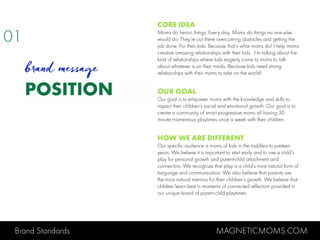 Brand Standards MAGNETICMOMS.COM
POSITION
CORE IDEA
Moms do heroic things. Every day. Moms do things no one else
would do. They’re out there overcoming obstacles and getting the
job done. For their kids. Because that’s what moms do! I help moms
creative amazing relationships with their kids. I’m talking about the
kind of relationships where kids eagerly come to moms to talk
about whatever is on their minds. Because kids need strong
relationships with their moms to take on the world!
OUR GOAL
Our goal is to empower moms with the knowledge and skills to
impact their children’s social and emotional growth. Our goal is to
create a community of smart progressive moms all having 30
minute momentous playtimes once a week with their children.
HOW WE ARE DIFFERENT
Our specific audience is moms of kids in the toddlers to preteen
years. We believe it is important to start early and to use a child’s
play for personal growth and parent-child attachment and
connection. We recognize that play is a child’s most natural form of
language and communication. We also believe that parents are
the most natural mentors for their children’s growth. We believe that
children learn best in moments of connected reflection provided in
our unique brand of parent-child playtimes.
01
brand message
 