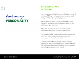 Brand Standards MAGNETICMOMS.COM
PERSONALITY
THE HERO & SAGE
ARCHETYPE
I want to create a world where moms joyfully share stories of
the wonderful things they’ve experienced and discovered
playing with their kids in special playtimes.
My greatest motivation is to pass on the knowledge and
experience I’ve gained through my parenting journey and
see lives changed as a result.
When they encounter my brand, my audience feels:
empowered, determined, educated and engrossed.
I am: knowledgeable, motivational, direct, progressive, and
smart. I am: brave, protective, strong, direct, curious,
innovative, authentic and independent.
Channel your inner Katniss (Hunger Games) when you
communicate with your audience. Add in some Spock (Star
Trek) moments and remember Spock has his witty moments
too! So let your natural wit shine through.
01
brand message
 