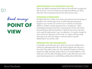 Brand Standards MAGNETICMOMS.COM
POINT OF
VIEW
MOTHERHOOD IS AN AUDACIOUS CALLING
Moms are called to empower kids to take on the world with courage and
skill. To do this, moms must observe and understand all they can about
what their kids are experiencing and who they are becoming.
DISCIPLINE IS OVER-RATED
Discipline falls short. It takes more. Moms who exhaust time and energy on
discipline miss a limited opportunity. A child’s best personal growth
happens not in moments of correction but in moments of connected
reflection. Children routinely experience this in my playroom. Child
centered play therapists have been creating these moments with kids for
the past 60 years behind closed doors. Research has proven that when
moms used the trade secrets I use in my playroom, it’s a game changer for
mom and for kid. My brand of 30 minute 1x a week momentous play
times gives mom what she needs to create this dynamic growth
relationship for her and her child.
FREEDOM AND SELF-EXPLORATION
It’s possible to raise kids who don’t need to recover from childhood but
instead are well prepared for life. Kids need to explore who they are in
the world. They need to take risks. They need both freedom and limits to
experiment safely. And they need moments of connected reflection. Kids
need moms with the skills to facilitate growth in play. Both kids and moms
need shared experiences to build lifelong collaborative relationships.
01
brand message
 