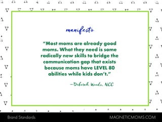 Brand Standards MAGNETICMOMS.COM
“Most moms are already good
moms. What they need is some
radically new skills to bridge the
communication gap that exists
because moms have LEVEL 80
abilities while kids don’t.”
manifesto
—Deborah Woods, NCC
 