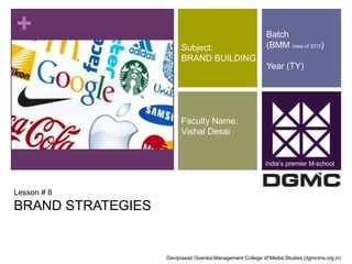 + 
Lesson # 8 
BRAND STRATEGIES 
Subject: 
BRAND BUILDING 
Faculty Name: 
Vishal Desai 
Batch 
(BMM class of 2015) 
Year (TY) 
India’s premier M-school 
Deviprasad Goenka Management College of Media Studies (dgmcms.org.in) 
 