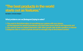 ”The best products in the world
starts out as features.”
Kevin Systrom , Co-founder of Instagram




What problems are we [Instagram] trying to solve?

1. Y want to find information of something you capture with your phone,
    ou
   not the keyword for search (sometimes you don't even know what to the keywords are)
2. Y want to have an instant interaction with other people with similar question or interest
    ou
3. Easy(one click or a shot of photo should be enough) way to find/share/connect
 