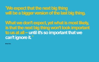 "We expect that the next big thing
will be a bigger version of the last big thing.

What we don’t expect, yet what is most likely,
is that the next big thing won’t look important
to us at all – until it’s so important that we
can’t ignore it. "
Brian Eno
 