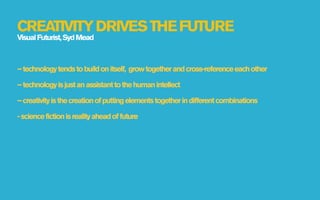 CREATIVITY DRIVES THE FUTURE
Visual Futurist, Syd Mead



– technology tends to build on itself, grow together and cross-reference each other

– technology is just an assistant to the human intellect

– creativity is the creation of putting elements together in different combinations

- science fiction is reality ahead of future
 