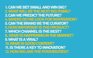 1. CAN WE BET SMALL AND WIN BIG?
2. WHAT WILL BE THE NEXT BIG THING?
3. CAN WE PREDICT THE FUTURE?
4. WHERE DO WE LOOK FOR INSPIRATION?
5. CAN THE BRAND BE THE CURATOR?
6. HOW IMPORTANT IS THE PRODUCT?
7. WHICH CHANNEL IS THE BEST?
8.. WHAT IS HAPPENING IN THE MARKET?
9. WHAT IS A VIRAL?
10. WHAT IS GOOD CONTENT?
11. IS THERE A KEY TO INNOVATION?
12. HOW BIG ARE THE POSSIBILITIES?
 