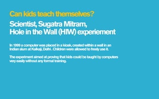 Can kids teach themselves?
Scientist, Sugatra Mitram,
Hole in the Wall (HIW) experiement
In 1999 a computer was placed in a kiosk, created within a wall in an
Indian slum at Kalkaji, Delhi . Children were allowed to freely use it.

The experiment aimed at proving that kids could be taught by computers
very easily without any formal training.
 