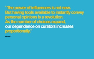 " The power of influencers is not new.
But having tools available to instantly convey
personal opinions is a revolution.
As the number of choices expand,
our dependence on curators increases
proportionally."
Steve Addis
 