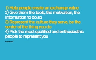 1) Help people create an exchange value
2) Give them the tools, the motivation, the
information to do so
3) Represent the culture they serve, be the
senter of the thing you do
4) Pick the most qualified and enthusiasthic
people to represent you
Douglas Rushkott
 
