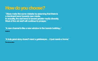 How do you choose?
" Many make the same mistake by assuming that there is
a dominant trend towards new media.  
In actuality, the real trend is toward greater media diversity.  
Most of the old stuff will continue to prosper. "


"A new channel is like a new window in the brands building..."
Khartik S.




"A truly great story doesn’t need a gatekeeper. . . it just needs a home."
The new journalism
 