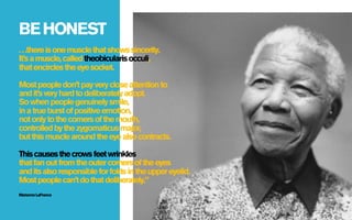BE HONEST
. . .there is one muscle that shows sincerity.
It’s a muscle, called theobicularis occuli,
that encircles the eye socket.

Most people don’t pay very close attention to
and it’s very hard to deliberately adopt.
So when people genuinely smile,
in a true burst of positive emotion,
not only to the corners of the mouth,
controlled by the zygomaticus major,
but this muscle around the eye also contracts.

This causes the crows feet wrinkles
that fan out from the outer corners of the eyes
and its also responsible for folds in the upper eyelid.
Most people can’t do that deliberately.”
Marianne LaFrance
 