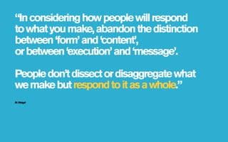 “In considering how people will respond
to what you make, abandon the distinction
between ‘form’ and ‘content’,
or between ‘execution’ and ‘message’.

People don’t dissect or disaggregate what
we make but respond to it as a whole.”
M. Weigel
 