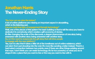 Jonathan Harris
The Never-Ending Story
“So, how can we raise the stakes?
A lot of online platforms are missing an important aspect in storytelling,
which is the listening part.
Can you build that type of engagement through technology?
Well, one of the pieces of this system I’ve been building is that to tell the story you have to
dedicate it to somebody, which creates a gift economy of stories.
It’s like changing the scale of the discourse, a deeper phenomenon of one story being
answered with another story being answered with another story.
So, is it the need to reciprocate the gift story that will drive people
to engage with the new platform?
Y but it is also that it takes a little bit of the loneliness out of online existence, which
  es,
can stem from just shouting into the void. It’s more like sending a letter instead. There’s a
hard-wired connection between two points, even if there are other things existing around
that rope. I don’t think you can resist technology. It’s far too powerful, so what you do is
shape it into a place that you want to live or the way you want to live with it.
 