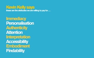 Kevin Kelly says
these are the attributes we are willing to pay for . . .



Immediacy
Personalisation
Authenticity
Attention
Interpretation
Accessibility
Embodiment
Findability
 