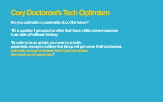 Cory Doctorow’s Tech Optimism
‘Are you optimistic or pessimistic about the future?’

’ It’s a question I get asked so often that I have a little canned response
I can rattle off without thinking:

‘‘In order to be an activist, you have to be both:
pessimistic enough to believe that things will get worse if left unchecked,
optimistic enough to believe that if you take action,
the worst can be prevented.’’
 
