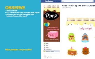 OBSERVE
– observe intensly
– spot customer needs and emerging week signals
– put your antenna up for this months buzz
  topics and issues of the brand?




What problem can you solve?
 