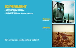 EXPERIMENT
– try things just to see if they work
– sign up to all possible new services
– launch beta products
- try five low risk experiments on behalf of the brand?



                                                          #iseefaces
                                                          Photo by @mikpix




                                                          #planking
                                                          Photo by @threeehearts




How can you use a popular service or platform?
 