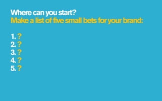 Where can you start?
Make a list of five small bets for your brand:

1. ?
2. ?
3. ?
4. ?
5. ?
 