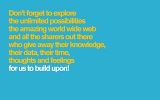 Don’t forget to explore
the unlimited possibilities
the amazing world wide web
and all the sharers out there
who give away their knowledge,
their data, their time,
thoughts and feelings
for us to build upon!
 