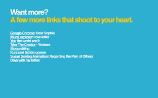 Want more?
A few more links that shoot to your heart.
Google Chrome: Dear Sophie
Mural explorer: Love letter
Y the world and I:
 ou
Tylor The Creator - Yonkers
Stoop sitting
Kurz und Schön opener
Susan Sontag Animation: Regarding the Pain of Others
Days with my father
 