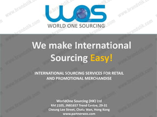 We make International 
   Sourcing Easy!
INTERNATIONAL SOURCING SERVICES FOR RETAIL 
     AND PROMOTIONAL MERCHANDISE




           WorldOne Sourcing (HK) Ltd
       RM 2105, JNB1657 Trend Centre, 29‐31 
      Cheung Lee Street, Chatu Wan, Hong Kong
               www.partnerwos.com 
 