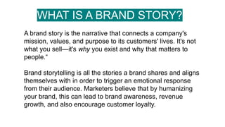 WHAT IS A BRAND STORY?
A brand story is the narrative that connects a company's
mission, values, and purpose to its customers' lives. It's not
what you sell—it's why you exist and why that matters to
people.“
Brand storytelling is all the stories a brand shares and aligns
themselves with in order to trigger an emotional response
from their audience. Marketers believe that by humanizing
your brand, this can lead to brand awareness, revenue
growth, and also encourage customer loyalty.
 
