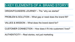 ORIGIN/FOUNDERS JOURNEY – The “why we started”
PROBLEM & SOLUTION – What gap or need does the brand fill?
VALUES & MISSION – What does the brand stand for?
CUSTOMER CONNECTION – How does it fit into customers’ lives?
AUTHENTICITY – Real stories, not just marketing
5 KEY ELEMENTS OF A BRAND STORY?
 