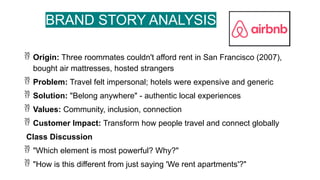 BRAND STORY ANALYSIS
 Origin: Three roommates couldn't afford rent in San Francisco (2007),
bought air mattresses, hosted strangers
 Problem: Travel felt impersonal; hotels were expensive and generic
 Solution: "Belong anywhere" - authentic local experiences
 Values: Community, inclusion, connection
 Customer Impact: Transform how people travel and connect globally
Class Discussion
 "Which element is most powerful? Why?"
 "How is this different from just saying 'We rent apartments'?"
 