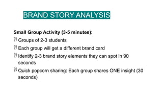 BRAND STORY ANALYSIS
Small Group Activity (3-5 minutes):
 Groups of 2-3 students
 Each group will get a different brand card
 Identify 2-3 brand story elements they can spot in 90
seconds
 Quick popcorn sharing: Each group shares ONE insight (30
seconds)
 