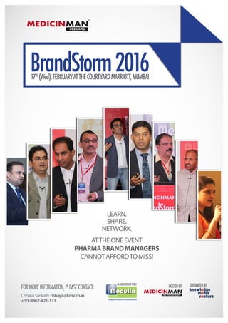 17TH
(Wed),FEBRUARYATTHECOURTYARDMARRIOTT,MUMBAI
BrandStorm2016
MEDICINMANpresents
TM
Since 2011
FORMOREINFORMATION,PLEASECONTACT:
ChhayaSankath:chhaya@kmv.co.in
+91-9867-421-131
ATTHEONEEVENT
PHARMABRANDMANAGERS
CANNOTAFFORDTOMISS!
LEARN.
SHARE.
NETWORK.
ORGANIZEDBY
Integrated Healthcare Communications
INPARTNERSHIPWITH
MEDICINMANfield Force Excellence
TM
Since 2011
HOSTEDBY
 