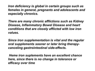 Iron deficiency is global in certain groups such as 
females in general, pregnants and adolescents and 
especially chronics. 
There are many chronic afflictions such as Kidney 
Disease, Inflammatory Bowel Disease and heart 
conditions that are closely afflicted with low iron 
values. 
Since iron supplementation is vital and the regular 
oral supplements sooner or later bring therapy-canceling 
gastrointestinal side-effects. 
Heme iron suplements have an excellent chance 
here, since there is no change in tolerance or 
efficacy over time 
 