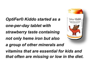 OptiFer® Kiddo started as a 
one-per-day tablet with 
strawberry taste containing 
not only heme iron but also 
a group of other minerals and 
vitamins that are essential for kids and 
that often are missing or low in the diet. 
 