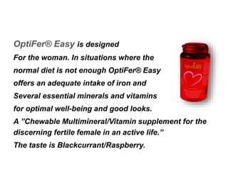 OptiFer® Easy is designed 
For the woman. In situations where the 
normal diet is not enough OptiFer® Easy 
offers an adequate intake of iron and 
Several essential minerals and vitamins 
for optimal well-being and good looks. 
A ”Chewable Multimineral/Vitamin supplement for the 
discerning fertile female in an active life.” 
The taste is Blackcurrant/Raspberry. 
 